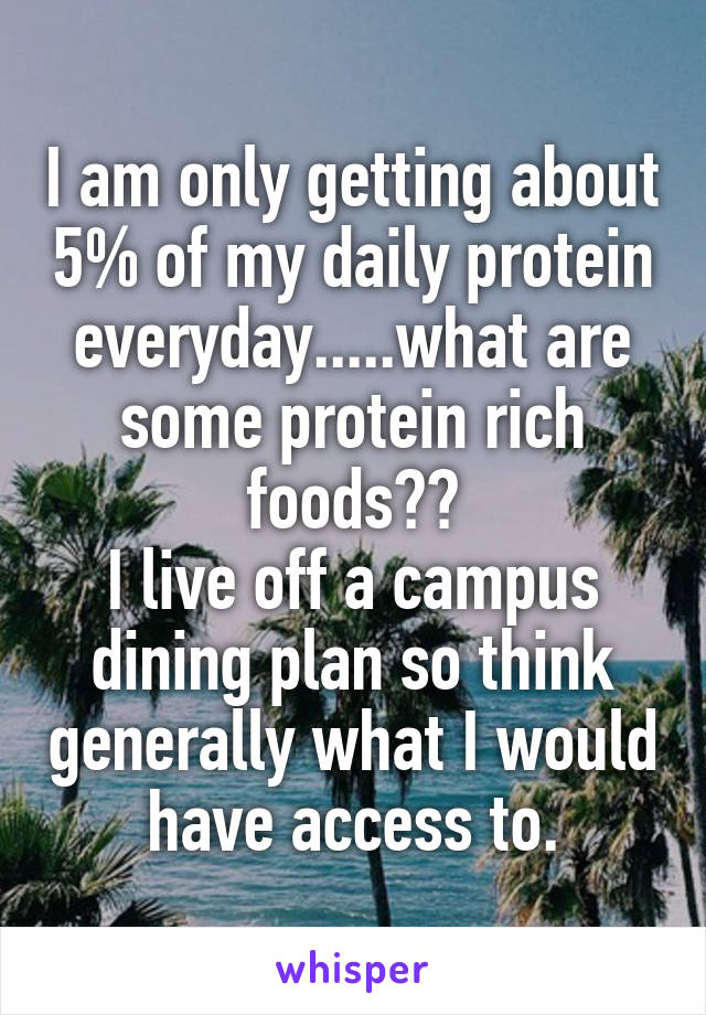 I am only getting about 5% of my daily protein everyday.....what are some protein rich foods??
I live off a campus dining plan so think generally what I would have access to.