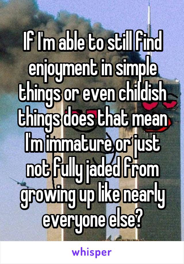 If I'm able to still find enjoyment in simple things or even childish things does that mean I'm immature or just not fully jaded from growing up like nearly everyone else?