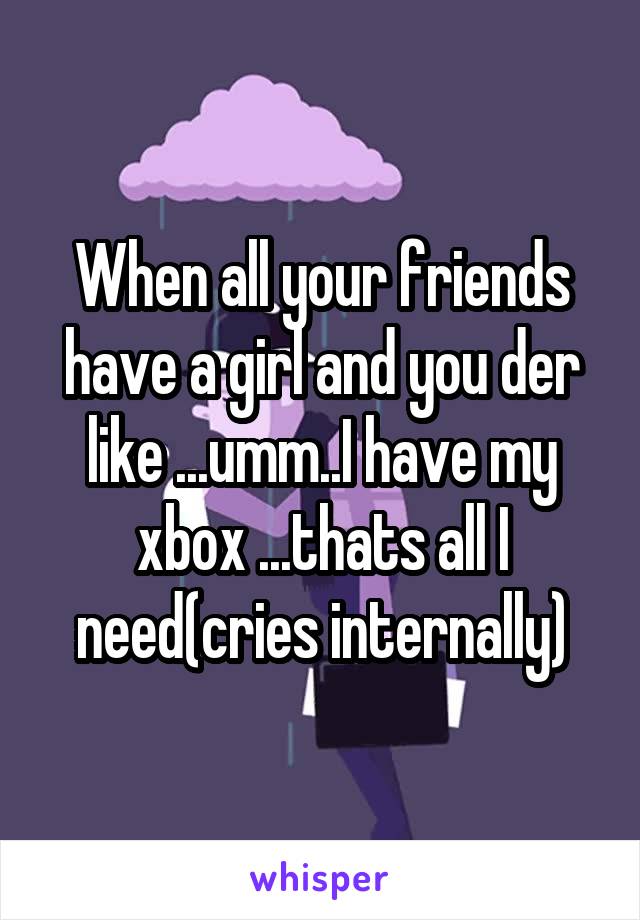 When all your friends have a girl and you der like ...umm..I have my xbox ...thats all I need(cries internally)