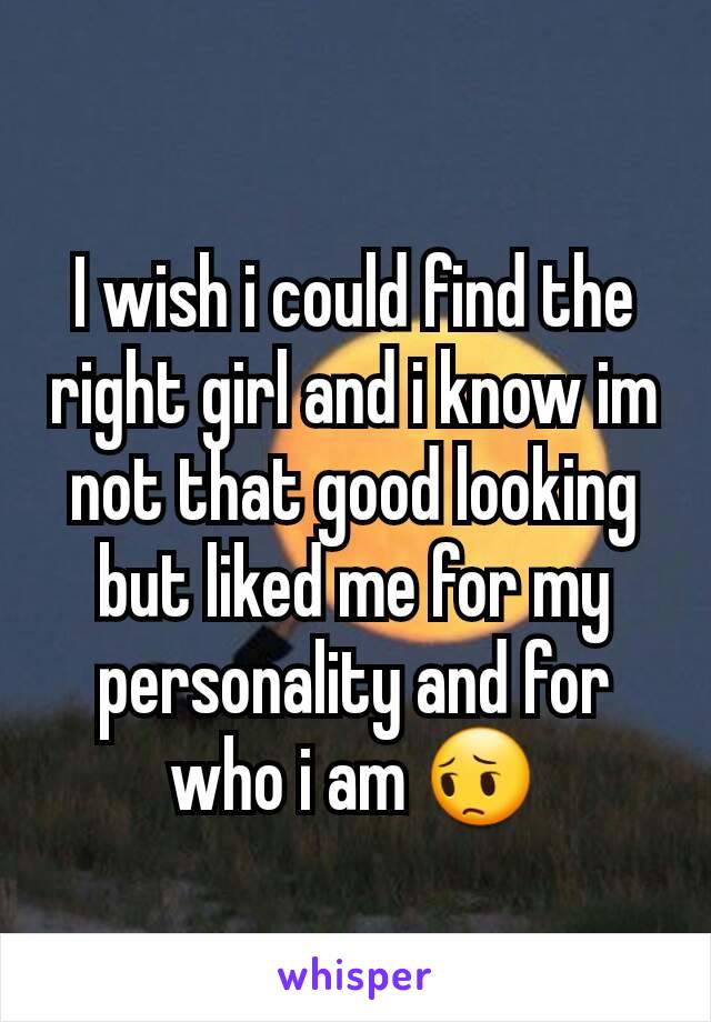 I wish i could find the right girl and i know im not that good looking but liked me for my personality and for who i am 😔