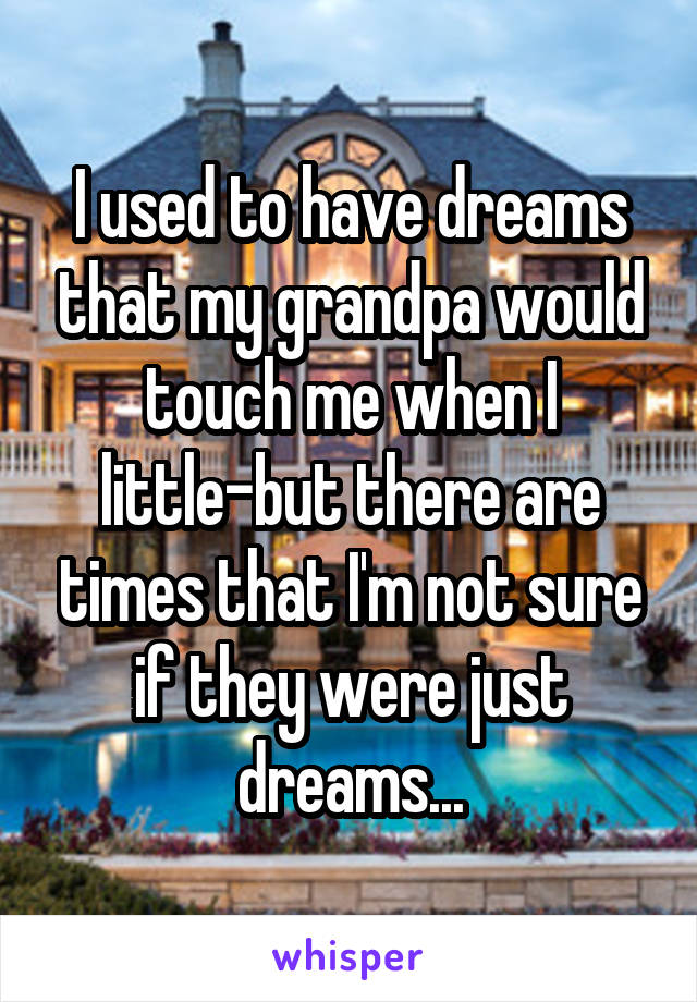 I used to have dreams that my grandpa would touch me when I little-but there are times that I'm not sure if they were just dreams...