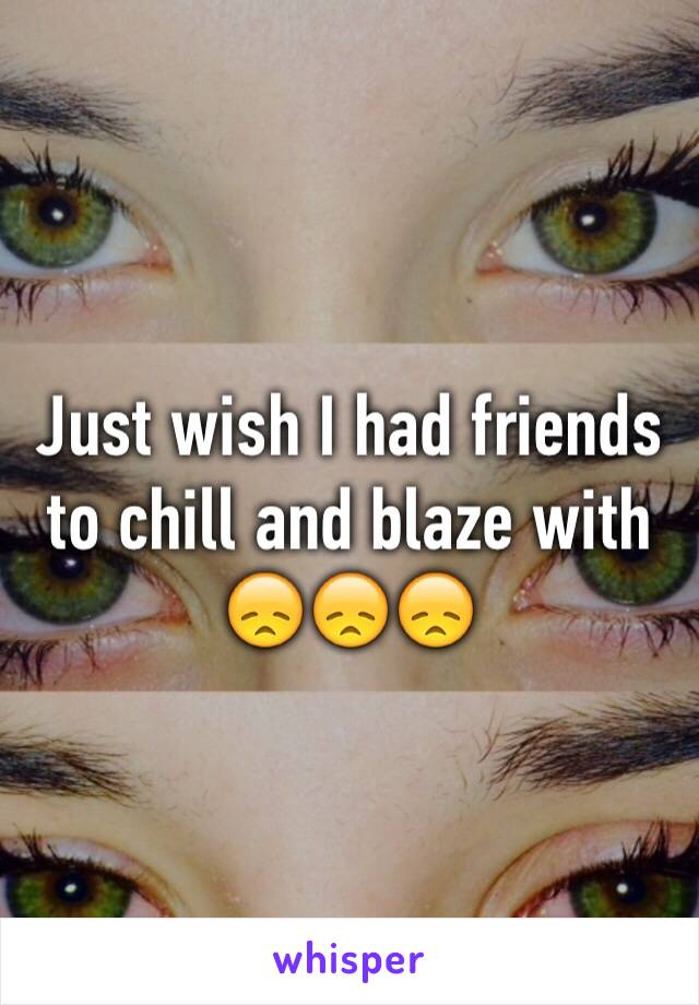 Just wish I had friends to chill and blaze with 😞😞😞