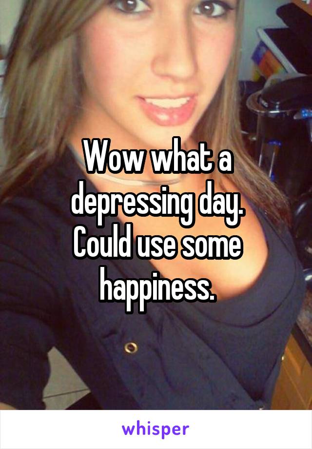 Wow what a depressing day.
Could use some happiness.