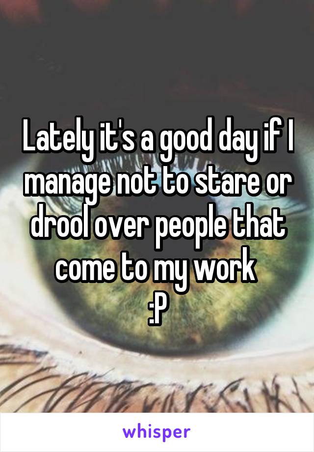 Lately it's a good day if I manage not to stare or drool over people that come to my work 
:P