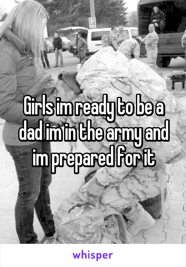 Girls im ready to be a dad im in the army and im prepared for it