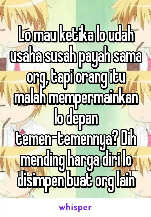 Lo mau ketika lo udah usaha susah payah sama org, tapi orang itu malah mempermainkan lo depan temen-temennya? Dih mending harga diri lo disimpen buat org lain