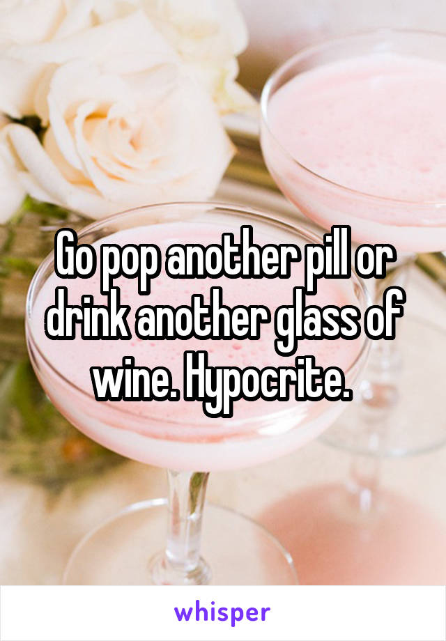 Go pop another pill or drink another glass of wine. Hypocrite. 