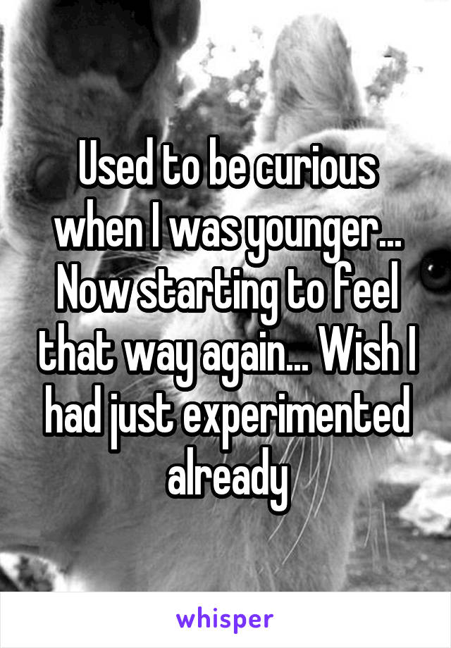 Used to be curious when I was younger... Now starting to feel that way again... Wish I had just experimented already