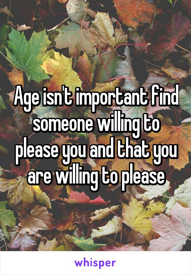 Age isn't important find someone willing to please you and that you are willing to please