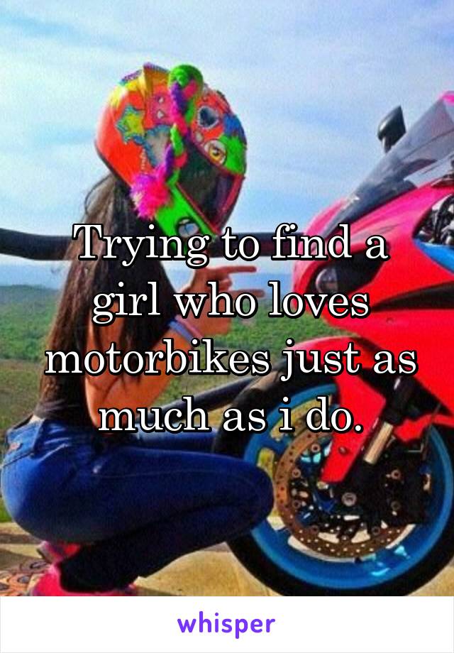 Trying to find a girl who loves motorbikes just as much as i do.