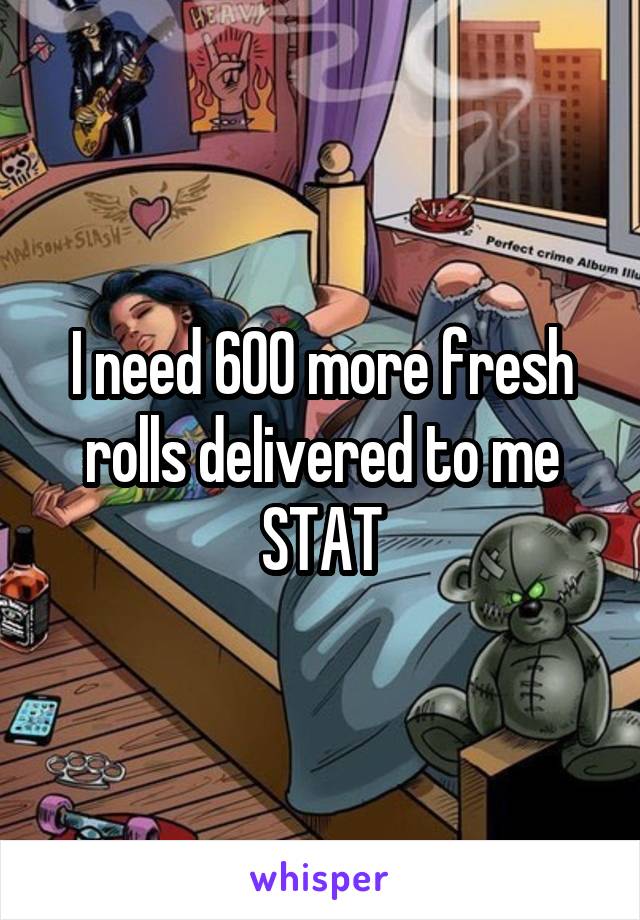 I need 600 more fresh rolls delivered to me STAT