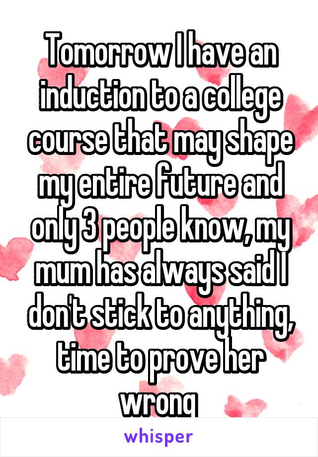 Tomorrow I have an induction to a college course that may shape my entire future and only 3 people know, my mum has always said I don't stick to anything, time to prove her wrong 