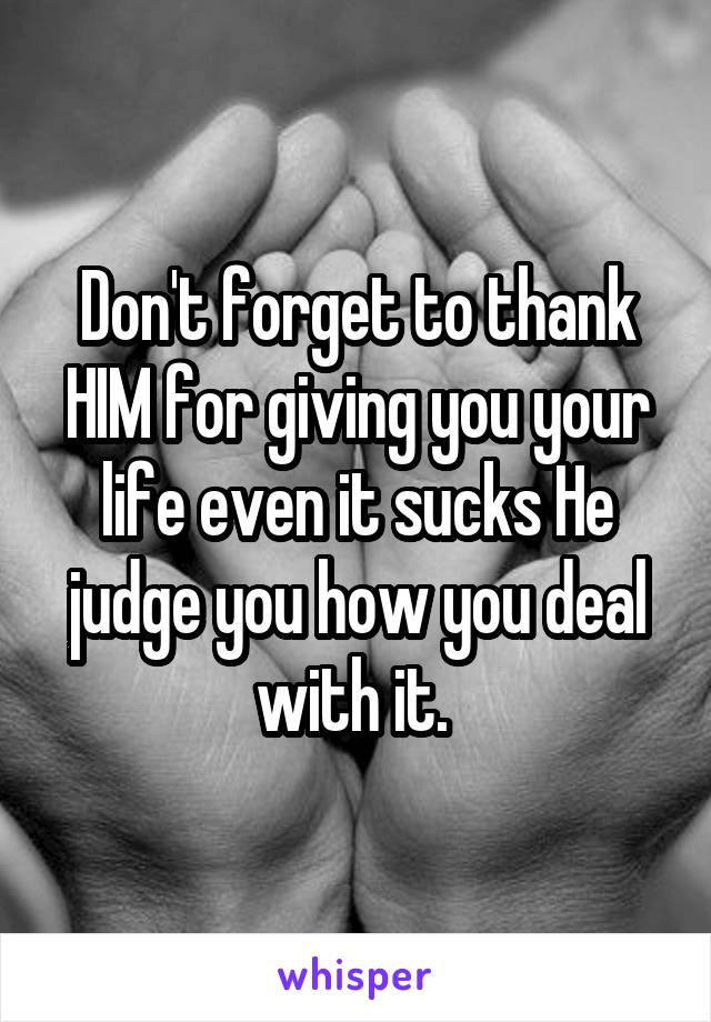 Don't forget to thank HIM for giving you your life even it sucks He judge you how you deal with it. 