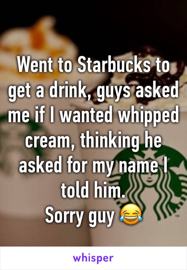 Went to Starbucks to get a drink, guys asked me if I wanted whipped cream, thinking he asked for my name I told him. 
Sorry guy 😂