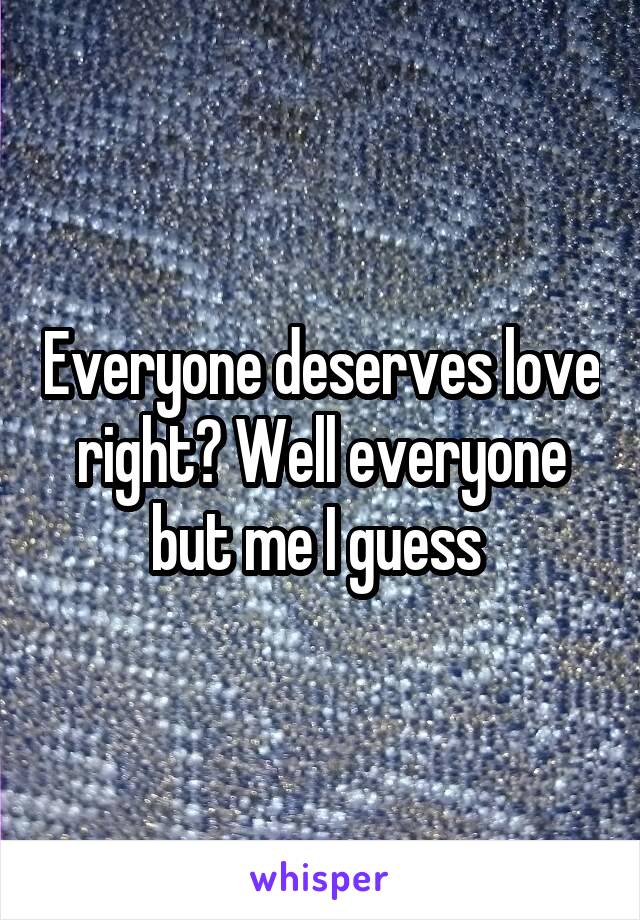 Everyone deserves love right? Well everyone but me I guess 