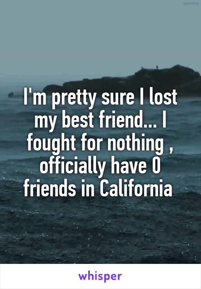 I'm pretty sure I lost my best friend... I fought for nothing , officially have 0 friends in California 