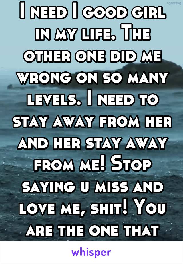 I need I good girl in my life. The other one did me wrong on so many levels. I need to stay away from her and her stay away from me! Stop saying u miss and love me, shit! You are the one that cheated.