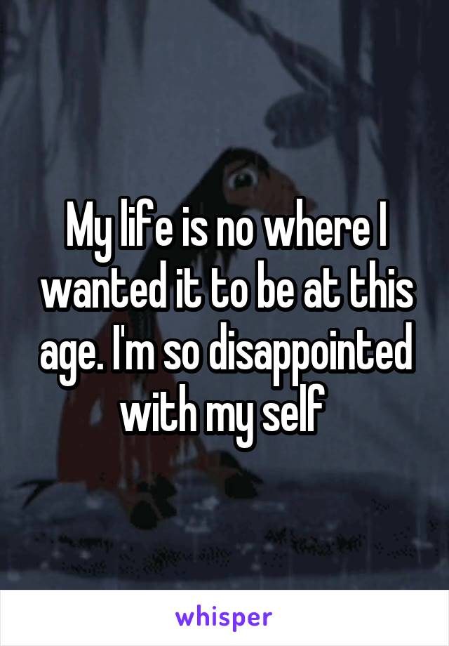 My life is no where I wanted it to be at this age. I'm so disappointed with my self 