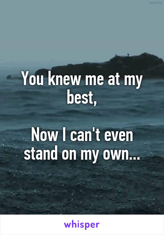 You knew me at my best,

Now I can't even stand on my own...