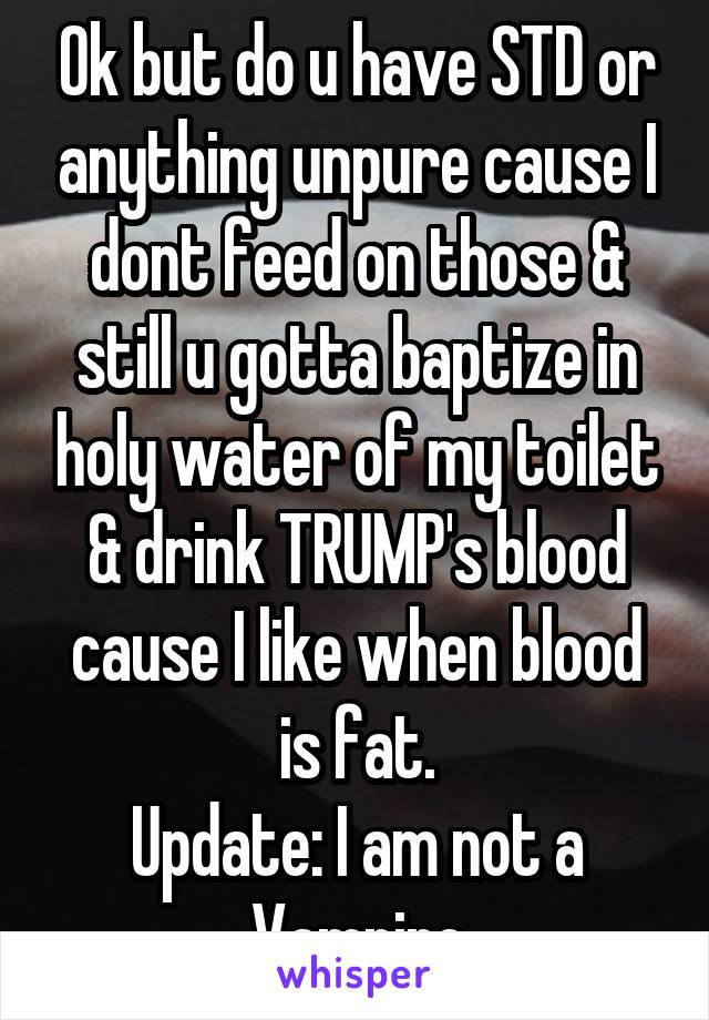 Ok but do u have STD or anything unpure cause I dont feed on those & still u gotta baptize in holy water of my toilet & drink TRUMP's blood cause I like when blood is fat.
Update: I am not a Vampire