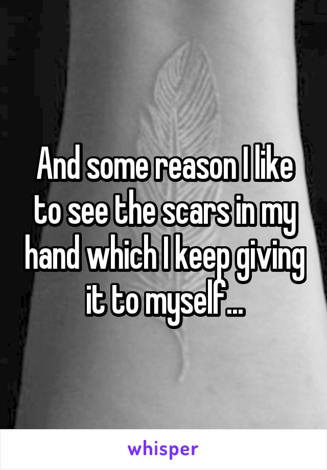 And some reason I like to see the scars in my hand which I keep giving it to myself...