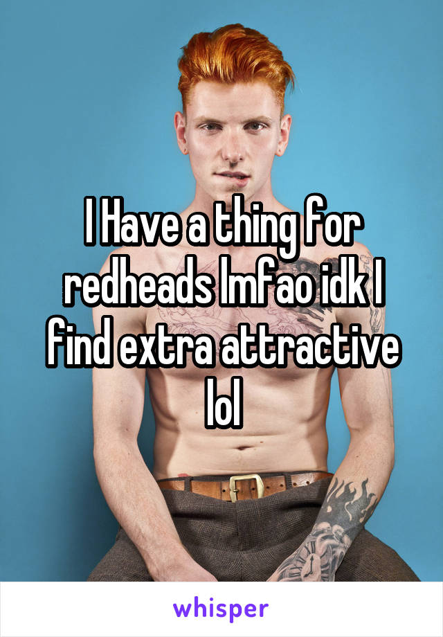 I Have a thing for redheads lmfao idk I find extra attractive lol