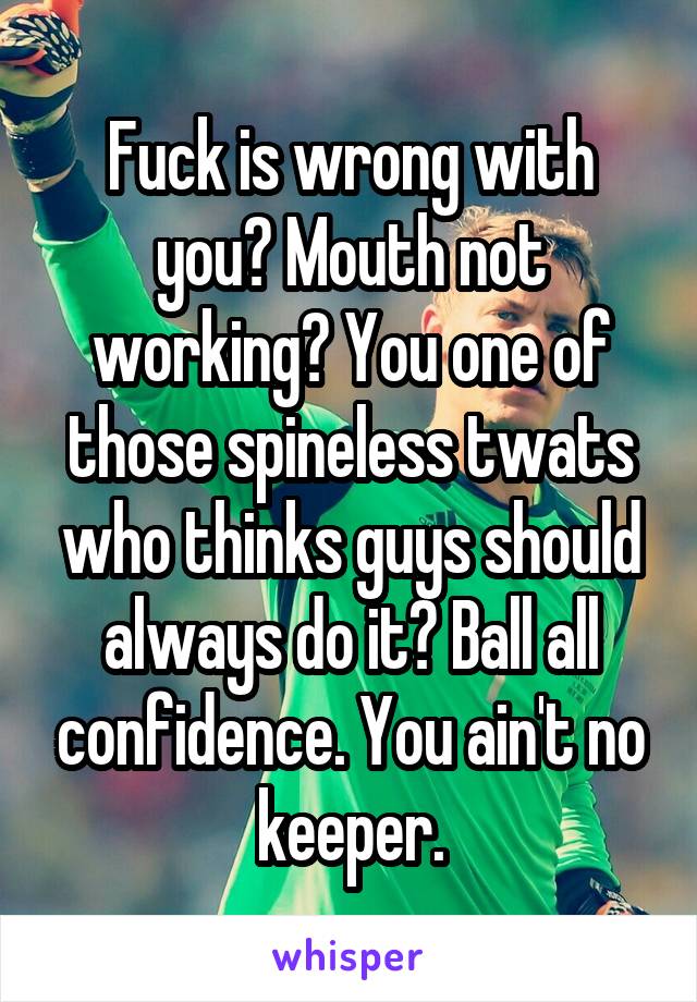 Fuck is wrong with you? Mouth not working? You one of those spineless twats who thinks guys should always do it? Ball all confidence. You ain't no keeper.