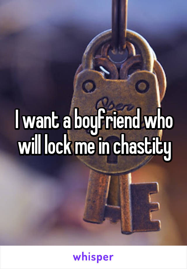 I want a boyfriend who will lock me in chastity