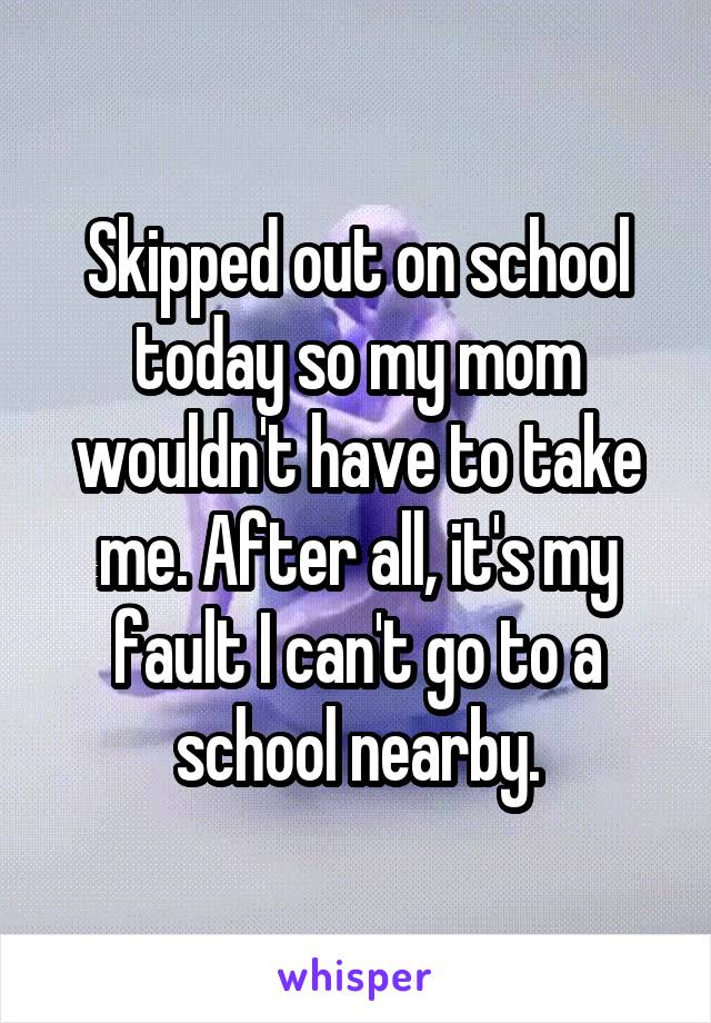 Skipped out on school today so my mom wouldn't have to take me. After all, it's my fault I can't go to a school nearby.