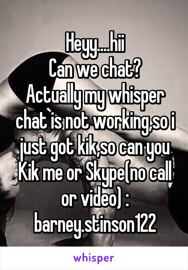 Heyy....hii
Can we chat?
Actually my whisper chat is not working,so i just got kik,so can you
Kik me or Skype(no call or video) : barney.stinson122