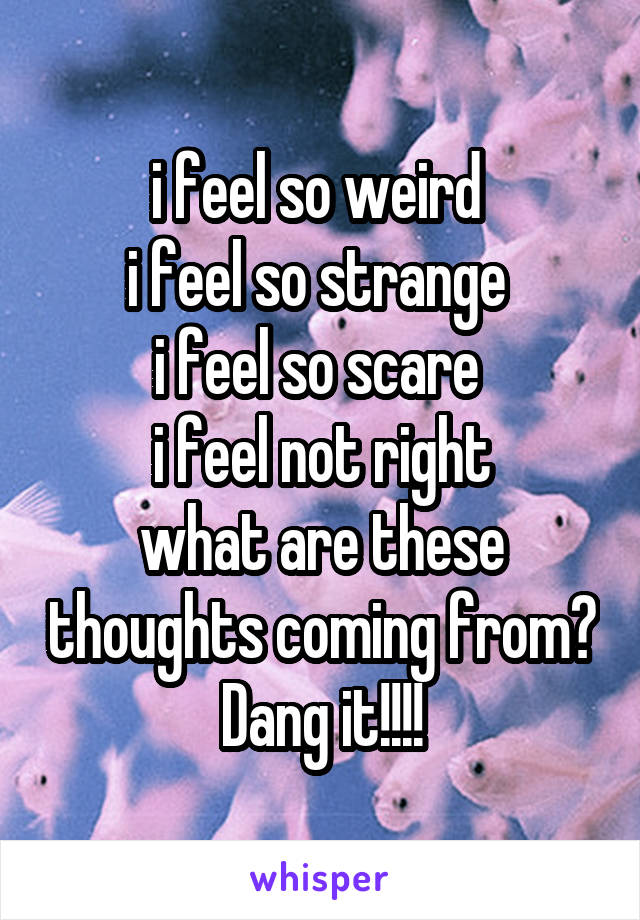 i feel so weird 
i feel so strange 
i feel so scare 
i feel not right
what are these thoughts coming from? Dang it!!!!