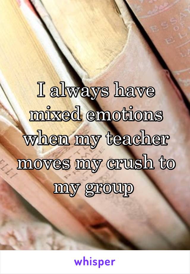 I always have mixed emotions when my teacher moves my crush to my group 