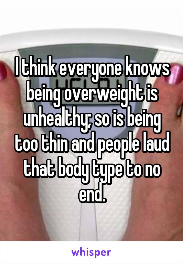 I think everyone knows being overweight is unhealthy; so is being too thin and people laud that body type to no end.