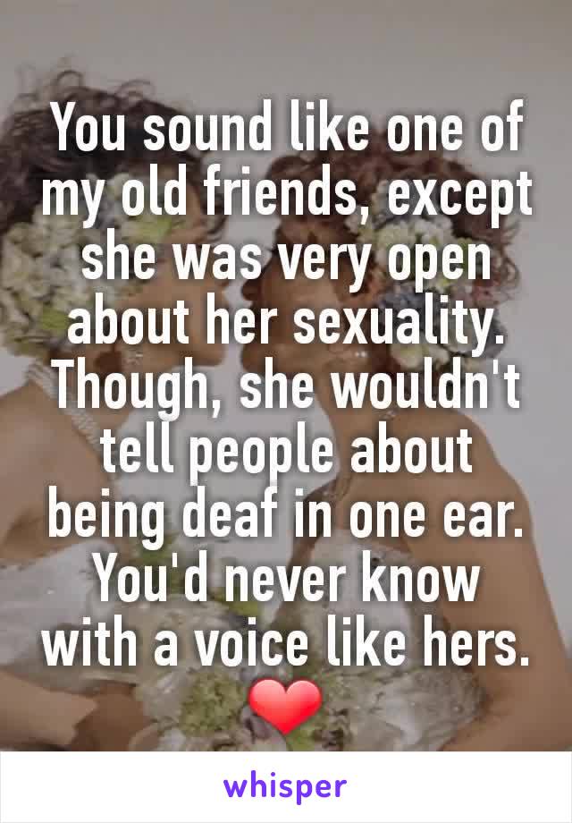 You sound like one of my old friends, except she was very open about her sexuality. Though, she wouldn't tell people about being deaf in one ear. You'd never know with a voice like hers. ❤