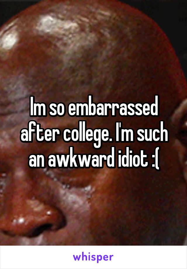 Im so embarrassed after college. I'm such an awkward idiot :(