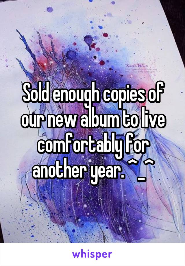 Sold enough copies of our new album to live comfortably for another year. ^_^