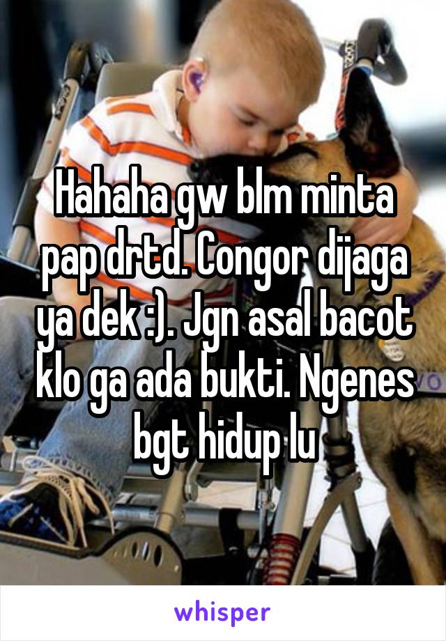 Hahaha gw blm minta pap drtd. Congor dijaga ya dek :). Jgn asal bacot klo ga ada bukti. Ngenes bgt hidup lu