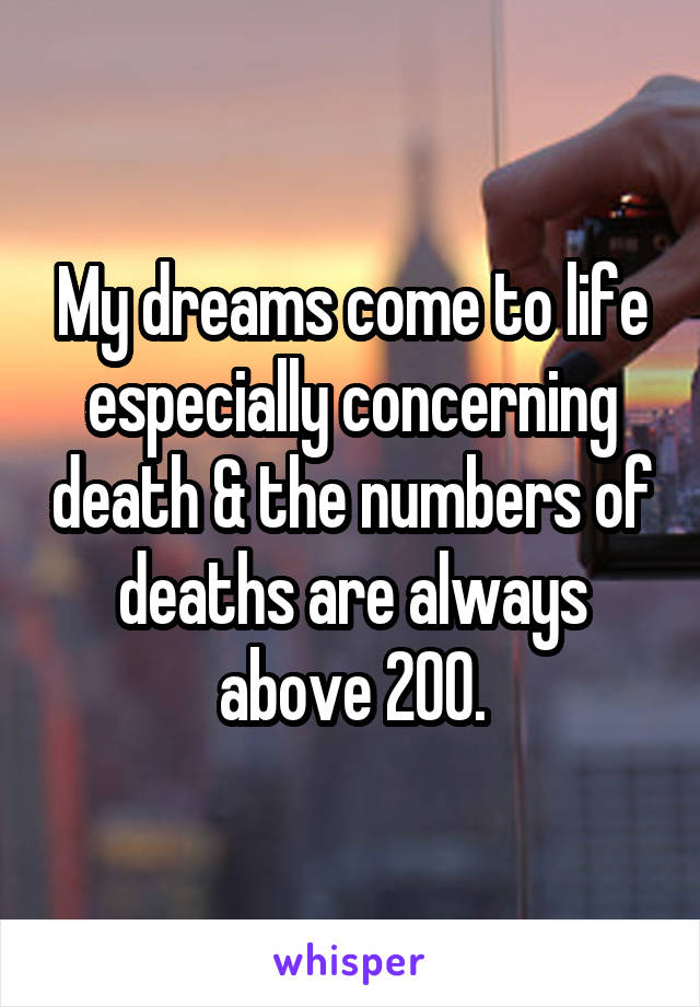 My dreams come to life especially concerning death & the numbers of deaths are always above 200.