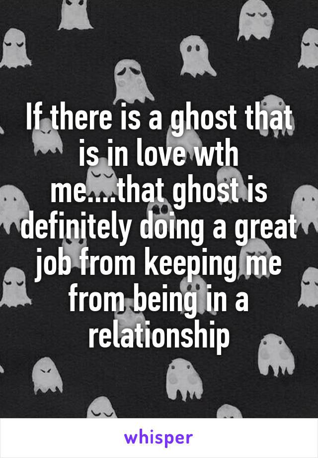 If there is a ghost that is in love wth me....that ghost is definitely doing a great job from keeping me from being in a relationship