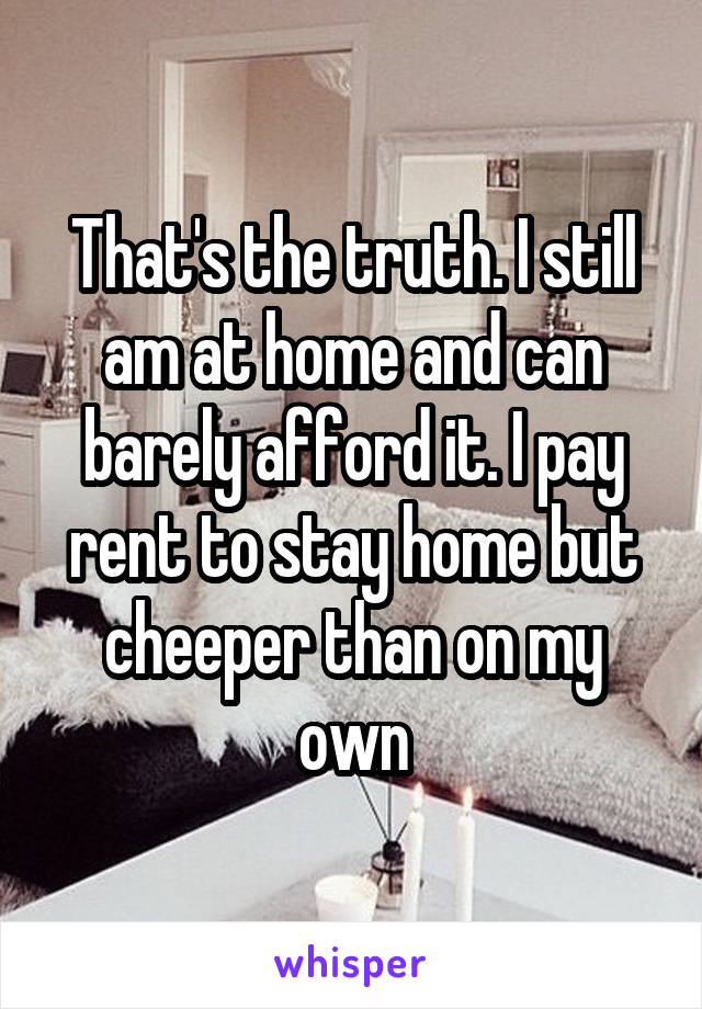 That's the truth. I still am at home and can barely afford it. I pay rent to stay home but cheeper than on my own