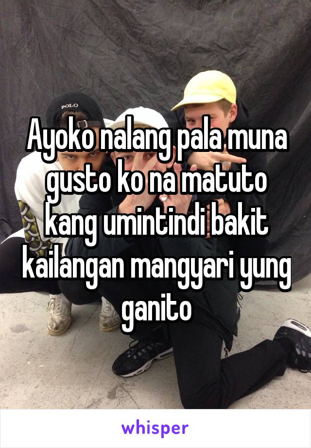 Ayoko nalang pala muna gusto ko na matuto kang umintindi bakit kailangan mangyari yung ganito