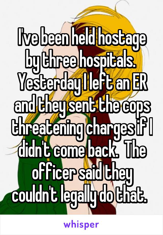 I've been held hostage by three hospitals.  Yesterday I left an ER and they sent the cops threatening charges if I didn't come back.  The officer said they couldn't legally do that.  