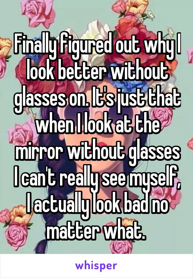 Finally figured out why I look better without glasses on. It's just that when I look at the mirror without glasses I can't really see myself, I actually look bad no matter what. 