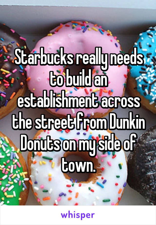 Starbucks really needs to build an establishment across the street from Dunkin Donuts on my side of town.