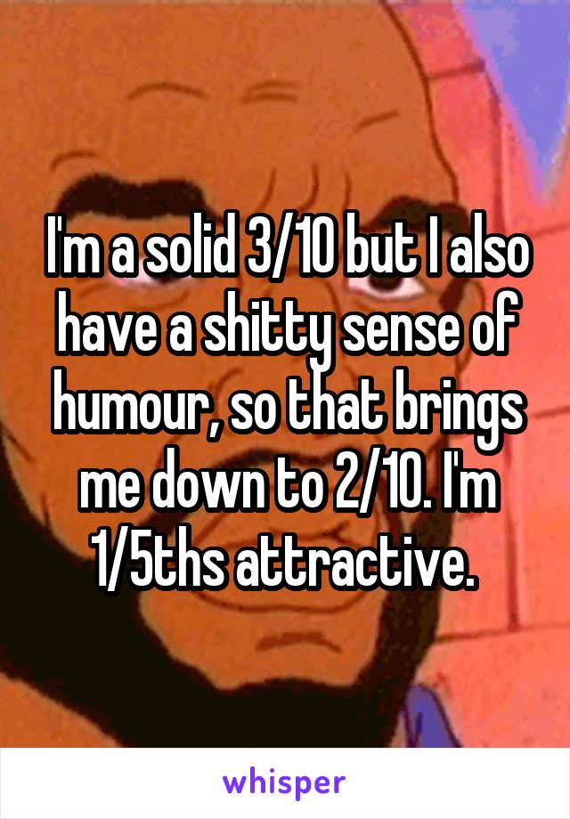 I'm a solid 3/10 but I also have a shitty sense of humour, so that brings me down to 2/10. I'm 1/5ths attractive. 