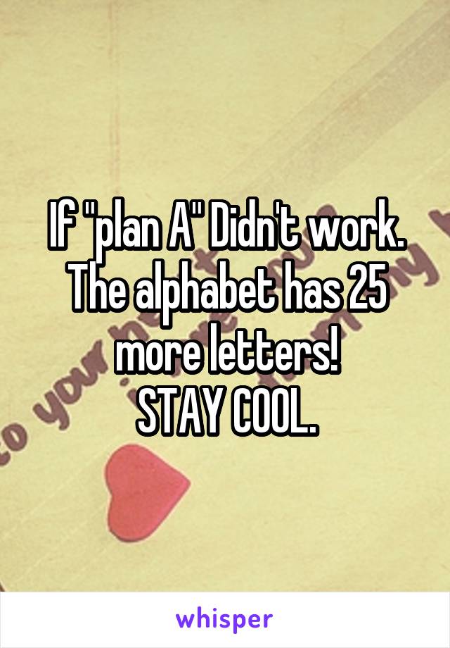 If "plan A" Didn't work. The alphabet has 25 more letters!
STAY COOL.