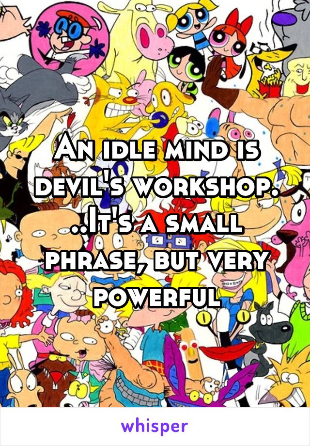 An idle mind is devil's workshop. ..It's a small phrase, but very powerful