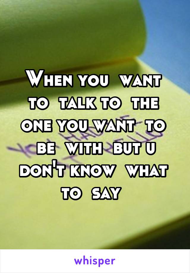 When you  want  to  talk to  the  one you want  to  be  with  but u don't know  what  to  say  