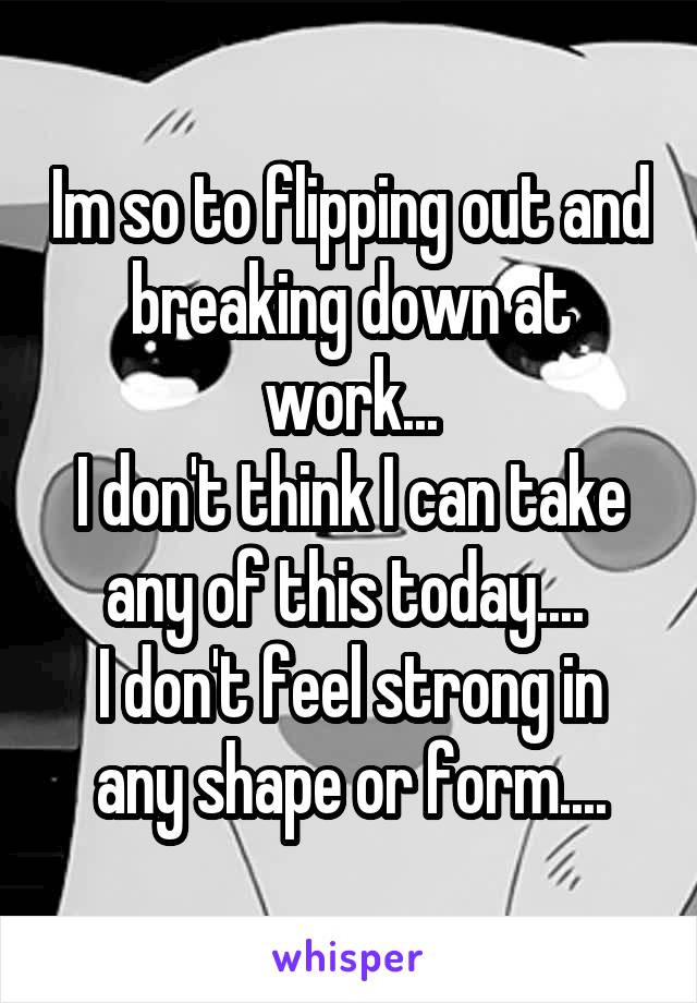 Im so to flipping out and breaking down at work...
I don't think I can take any of this today.... 
I don't feel strong in any shape or form....