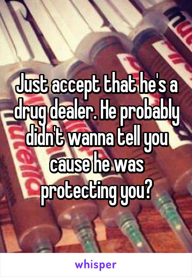 Just accept that he's a drug dealer. He probably didn't wanna tell you cause he was protecting you?